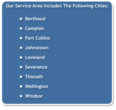 Our Service Area Includes The Following Cities:  •	Berthoud •	Campion •	Fort Collins •	Johnstown •	Loveland •	Severance •	Timnath •	Wellington •	Windsor